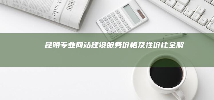 昆明专业网站建设服务价格及性价比全解析